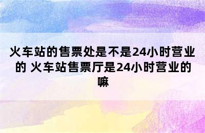 火车站的售票处是不是24小时营业的 火车站售票厅是24小时营业的嘛